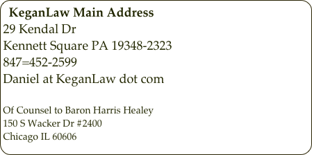 KeganLaw Main Address
29 Kendal Dr
Kennett Square PA 19348-2323
847=452-2599
Daniel at KeganLaw dot com

Of Counsel to Baron Harris Healey
150 S Wacker Dr #2400
Chicago IL 60606